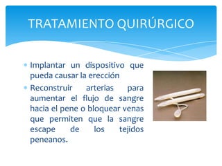 TRATAMIENTO QUIRÚRGICO

Implantar un dispositivo que
pueda causar la erección
Reconstruir    arterias   para
aumentar el flujo de sangre
hacia el pene o bloquear venas
que permiten que la sangre
escape     de     los   tejidos
peneanos.
 