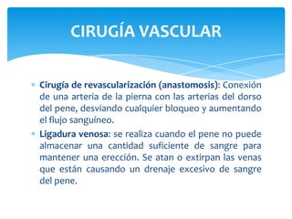 CIRUGÍA VASCULAR

Cirugía de revascularización (anastomosis): Conexión
de una arteria de la pierna con las arterias del dorso
del pene, desviando cualquier bloqueo y aumentando
el flujo sanguíneo.
Ligadura venosa: se realiza cuando el pene no puede
almacenar una cantidad suficiente de sangre para
mantener una erección. Se atan o extirpan las venas
que están causando un drenaje excesivo de sangre
del pene.
 
