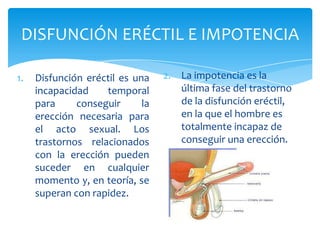 DISFUNCIÓN ERÉCTIL E IMPOTENCIA

1.   Disfunción eréctil es una    2. La impotencia es la
     incapacidad    temporal         última fase del trastorno
     para     conseguir      la      de la disfunción eréctil,
     erección necesaria para         en la que el hombre es
     el acto sexual. Los             totalmente incapaz de
     trastornos relacionados         conseguir una erección.
     con la erección pueden
     suceder en cualquier
     momento y, en teoría, se
     superan con rapidez.
 