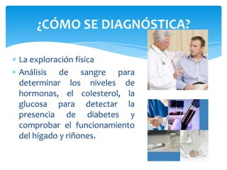 ¿CÓMO SE DIAGNÓSTICA?

La exploración física
Análisis de sangre para
determinar los niveles de
hormonas, el colesterol, la
glucosa para detectar la
presencia de diabetes y
comprobar el funcionamiento
del hígado y riñones.
 