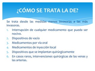 ¿CÓMO SE TRATA LA DE?
Se trata desde las medidas menos invasoras a las más
invasoras.
1. Interrupción de cualquier medicamento que pueda ser
    nocivo.
2. Dispositivos de vacío
3. Medicamentos por vía oral
4. Medicamentos de inyección local
5. Dispositivos que se implantan quirúrgicamente
6. En casos raros, intervenciones quirúrgicas de las venas y
    las arterias.
 
