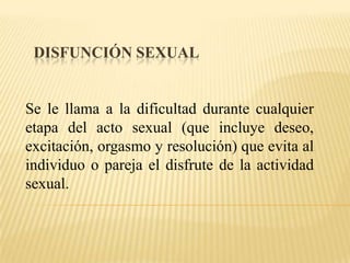 Disfunción sexual  Se le llama a la dificultad durante cualquier etapa del acto sexual (que incluye deseo, excitación, orgasmo y resolución) que evita al individuo o pareja el disfrute de la actividad sexual. 