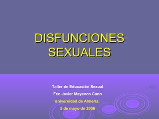 DISFUNCIONES
SEXUALES
Taller de Educación Sexual
Fco Javier Mayenco Cano
Universidad de Almería.
5 de mayo de 2006

 