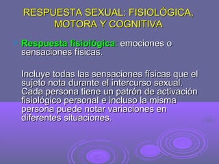 RESPUESTA SEXUAL: FISIOLÓGICA,
MOTORA Y COGNITIVA


Respuesta fisiológica: emociones o
sensaciones físicas.
Incluye todas las sensaciones físicas que el
sujeto nota durante el intercurso sexual.
Cada persona tiene un patrón de activación
fisiológico personal e incluso la misma
persona puede notar variaciones en
diferentes situaciones.

 