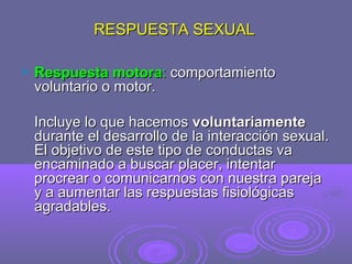 RESPUESTA SEXUAL


Respuesta motora: comportamiento
voluntario o motor.
Incluye lo que hacemos voluntariamente
durante el desarrollo de la interacción sexual.
El objetivo de este tipo de conductas va
encaminado a buscar placer, intentar
procrear o comunicarnos con nuestra pareja
y a aumentar las respuestas fisiológicas
agradables.

 