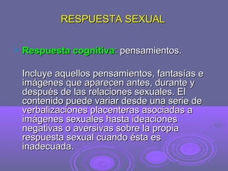 RESPUESTA SEXUAL


Respuesta cognitiva: pensamientos.
Incluye aquellos pensamientos, fantasías e
imágenes que aparecen antes, durante y
después de las relaciones sexuales. El
contenido puede variar desde una serie de
verbalizaciones placenteras asociadas a
imágenes sexuales hasta ideaciones
negativas o aversivas sobre la propia
respuesta sexual cuando ésta es
inadecuada.

 