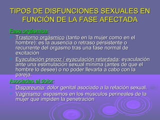 TIPOS DE DISFUNCIONES SEXUALES EN
FUNCIÓN DE LA FASE AFECTADA
Fase orgásmica:
 Trastorno orgásmico (tanto en la mujer como en el
hombre): es la ausencia o retraso persistente o
recurrente del orgasmo tras una fase normal de
excitación
 Eyaculación precoz / eyaculación retardada: eyaculación
ante una estimulación sexual mínima (antes de que el
hombre lo desee) o no poder llevarla a cabo con la
pareja.
Asociadas al dolor:
 Dispareunia: dolor genital asociado a la relación sexual.
 Vaginismo: espasmos en los músculos perineales de la
mujer que impiden la penetración

 