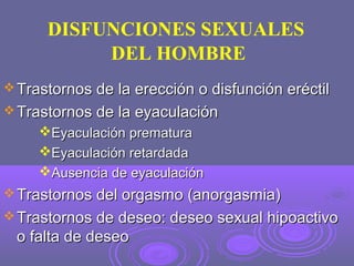 DISFUNCIONES SEXUALES
DEL HOMBRE
 Trastornos de la erección o disfunción eréctil
 Trastornos de la eyaculación

Eyaculación prematura
Eyaculación retardada
Ausencia de eyaculación
 Trastornos del orgasmo (anorgasmia)
 Trastornos de deseo: deseo sexual hipoactivo

o falta de deseo

 