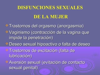 DISFUNCIONES SEXUALES
DE LA MUJER
 Trastornos del orgasmo (anorgasmia)
 Vaginismo (contracción de la vagina que

impide la penetración)
 Deseo sexual hipoactivo o falta de deseo
 Trastornos de excitación (falta de
lubricación)
 Aversión sexual (evitación de contacto
sexual genital)

 