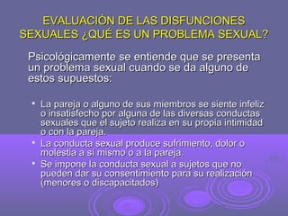 EVALUACIÓN DE LAS DISFUNCIONES
SEXUALES ¿QUÉ ES UN PROBLEMA SEXUAL?
Psicológicamente se entiende que se presenta
un problema sexual cuando se da alguno de
estos supuestos:






La pareja o alguno de sus miembros se siente infeliz
o insatisfecho por alguna de las diversas conductas
sexuales que el sujeto realiza en su propia intimidad
o con la pareja.
La conducta sexual produce sufrimiento, dolor o
molestia a sí mismo o a la pareja.
Se impone la conducta sexual a sujetos que no
pueden dar su consentimiento para su realización
(menores o discapacitados)

 