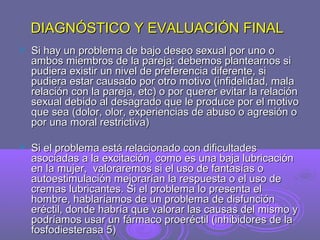 DIAGNÓSTICO Y EVALUACIÓN FINAL


Si hay un problema de bajo deseo sexual por uno o
ambos miembros de la pareja: debemos plantearnos si
pudiera existir un nivel de preferencia diferente, si
pudiera estar causado por otro motivo (infidelidad, mala
relación con la pareja, etc) o por querer evitar la relación
sexual debido al desagrado que le produce por el motivo
que sea (dolor, olor, experiencias de abuso o agresión o
por una moral restrictiva)



Si el problema está relacionado con dificultades
asociadas a la excitación, como es una baja lubricación
en la mujer, valoraremos si el uso de fantasías o
autoestimulación mejorarían la respuesta o el uso de
cremas lubricantes. Si el problema lo presenta el
hombre, hablaríamos de un problema de disfunción
eréctil, donde habría que valorar las causas del mismo y
podríamos usar un fármaco proeréctil (inhibidores de la
fosfodiesterasa 5)

 