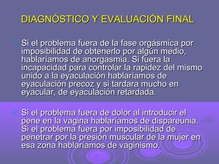 DIAGNÓSTICO Y EVALUACIÓN FINAL


Si el problema fuera de la fase orgásmica por
imposibilidad de obtenerlo por algún medio,
hablaríamos de anorgasmia. Si fuera la
incapacidad para controlar la rapidez del mismo
unido a la eyaculación hablaríamos de
eyaculación precoz y si tardara mucho en
eyacular, de eyaculación retardada.



Si el problema fuera de dolor al introducir el
pene en la vagina hablaríamos de dispareunia.
Si el problema fuera por imposibilidad de
penetrar por la presión muscular de la mujer en
esa zona hablaríamos de vaginismo.

 