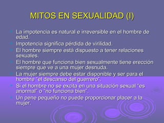 MITOS EN SEXUALIDAD (I)








La impotencia es natural e irreversible en el hombre de
edad.
Impotencia significa pérdida de virilidad.
El hombre siempre está dispuesto a tener relaciones
sexuales.
El hombre que funciona bien sexualmente tiene erección
siempre que ve a una mujer desnuda.
La mujer siempre debe estar disponible y ser para el
hombre “el descanso del guerrero”.
Si el hombre no se excita en una situación sexual “es
anormal” o “no funciona bien”.
Un pene pequeño no puede proporcionar placer a la
mujer.

 