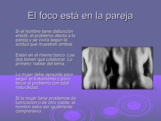 El foco está en la pareja


Si el hombre tiene disfunción
eréctil, el problema afecta a la
pareja y se vivirá según la
actitud que muestren ambos.



Están en el mismo barco. Los
dos tienen que colaborar. Lo
primero: hablar del tema.



La mujer debe apoyarle para
seguir el tratamiento y para
llevar el problema con total
naturalidad.



Si la mujer tiene problemas de
lubricación o de otra índole, el
hombre debe ser igualmente
comprensivo.

 