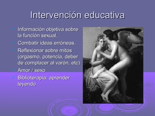 Intervención educativa







Información objetiva sobre
la función sexual.
Combatir ideas erróneas.
Reflexionar sobre mitos
(orgasmo, potencia, deber
de complacer al varón, etc)
Amor / sexo
Biblioterapia: aprender
leyendo

 