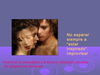 No esperar
siempre a
“estar
inspirado”.
Improvisar
Incentivar la sensualidad y la ternura, relaciones sexuales
sin obligaciones absolutas

 