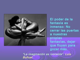 El poder de la
fantasía es
inmenso: No
cerrar las puertas
a nuestras
propias
fantasías, dejar
que fluyan para
gozar más.
“La imaginación es inocente”. Luis
Buñuel

 