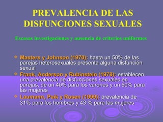 PREVALENCIA DE LAS
DISFUNCIONES SEXUALES
Escasas investigaciones y ausencia de criterios uniformes







Masters y Johnson (1970): hasta un 50% de las
parejas heterosexuales presenta alguna disfunción
sexual
Frank, Anderson y Rubinstein (1978): establecen
una prevalencia de disfunciones sexuales en
parejas, de un 40% para los varones y un 60% para
las mujeres
Laumann, Paik y Rosen (1999): prevalencia de
31% para los hombres y 43 % para las mujeres

 