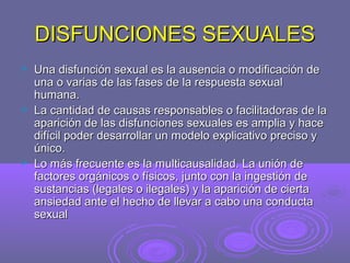 DISFUNCIONES SEXUALES






Una disfunción sexual es la ausencia o modificación de
una o varias de las fases de la respuesta sexual
humana.
La cantidad de causas responsables o facilitadoras de la
aparición de las disfunciones sexuales es amplia y hace
difícil poder desarrollar un modelo explicativo preciso y
único.
Lo más frecuente es la multicausalidad. La unión de
factores orgánicos o físicos, junto con la ingestión de
sustancias (legales o ilegales) y la aparición de cierta
ansiedad ante el hecho de llevar a cabo una conducta
sexual

 