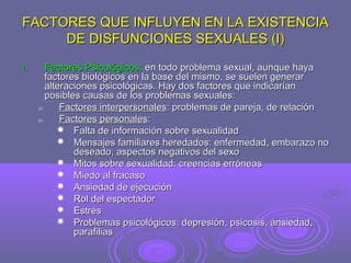 FACTORES QUE INFLUYEN EN LA EXISTENCIA
DE DISFUNCIONES SEXUALES (I)
1.

Factores Psicológicos: en todo problema sexual, aunque haya
factores biológicos en la base del mismo, se suelen generar
alteraciones psicológicas. Hay dos factores que indicarían
posibles causas de los problemas sexuales:
a)
Factores interpersonales: problemas de pareja, de relación
b)
Factores personales:
 Falta de información sobre sexualidad
 Mensajes familiares heredados: enfermedad, embarazo no
deseado, aspectos negativos del sexo
 Mitos sobre sexualidad: creencias erróneas
 Miedo al fracaso
 Ansiedad de ejecución
 Rol del espectador
 Estrés
 Problemas psicológicos: depresión, psicosis, ansiedad,
parafilias

 