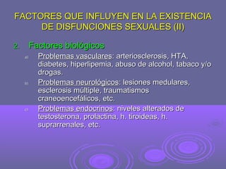 FACTORES QUE INFLUYEN EN LA EXISTENCIA
DE DISFUNCIONES SEXUALES (II)
Factores biológicos

2.
a)

b)

c)

Problemas vasculares: arteriosclerosis, HTA,
diabetes, hiperlipemia, abuso de alcohol, tabaco y/o
drogas.
Problemas neurológicos: lesiones medulares,
esclerosis múltiple, traumatismos
craneoencefálicos, etc.
Problemas endocrinos: niveles alterados de
testosterona, prolactina, h. tiroideas, h.
suprarrenales, etc.

 