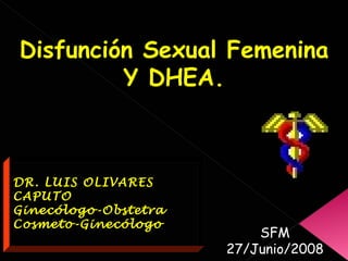 Disfunción Sexual Femenina Y DHEA. DR. LUIS OLIVARES CAPUTO Ginecólogo-Obstetra Cosmeto-Ginecólogo SFM 27/Junio/2008 