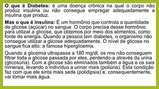 O que é Diabetes: é uma doença crônica na qual o corpo não
produz insulina ou não consegue empregar adequadamente a
insulina que produz.
Mas o que é insulina: É um hormônio que controla a quantidade
de glicose (açúcar) no sangue. O corpo precisa desse hormônio
para utilizar a glicose, que obtemos por meio dos alimentos, como
fonte de energia. Quando a pessoa tem diabetes, o organismo não
consegue utilizar a glicose adequadamente. O nível de glicose no
sangue fica alto: a famosa hiperglicemia.
Quando a glicemia ultrapassa a 180 mg/dl, os rins não conseguem
filtrar toda a glicose passada por eles, perdendo-a através da urina
(glicosúria). Com a glicose são eliminados também a água e os sais
minerais, levando o indivíduo a urinar mais (poliúria). Esta condição
faz com que ele sinta mais sede (polidipsia) e, consequentemente,
vai tomar mais água.
 