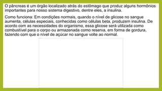 O pâncreas é um órgão localizado atrás do estômago que produz alguns hormônios
importantes para nosso sistema digestivo, dentre eles, a insulina.
Como funciona: Em condições normais, quando o nível de glicose no sangue
aumenta, células especiais, conhecidas como células beta, produzem insulina. De
acordo com as necessidades do organismo, essa glicose será utilizada como
combustível para o corpo ou armazenada como reserva, em forma de gordura,
fazendo com que o nível de açúcar no sangue volte ao normal.
 