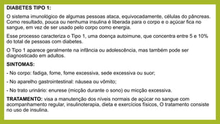 DIABETES TIPO 1:
O sistema imunológico de algumas pessoas ataca, equivocadamente, células do pâncreas.
Como resultado, pouca ou nenhuma insulina é liberada para o corpo e o açúcar fica no
sangue, em vez de ser usado pelo corpo como energia.
Esse processo caracteriza o Tipo 1, uma doença autoimune, que concentra entre 5 e 10%
do total de pessoas com diabetes.
O Tipo 1 aparece geralmente na infância ou adolescência, mas também pode ser
diagnosticado em adultos.
SINTOMAS:
- No corpo: fadiga, fome, fome excessiva, sede excessiva ou suor;
- No aparelho gastrointestinal: náusea ou vômito;
- No trato urinário: enurese (micção durante o sono) ou micção excessiva.
TRATAMENTO: visa a manutenção dos níveis normais de açúcar no sangue com
acompanhamento regular, insulinoterapia, dieta e exercícios físicos, O tratamento consiste
no uso de insulina.
 