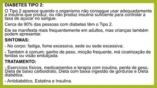 DIABETES TIPO 2:
O Tipo 2 aparece quando o organismo não consegue usar adequadamente
a insulina que produz, ou não produz insulina suficiente para controlar a
taxa de açúcar no sangue.
Cerca de 90% das pessoas com diabetes têm o Tipo 2.
Ele se manifesta mais frequentemente em adultos, mas crianças também
podem apresentar.
SINTOMAS:
- No corpo: fadiga, fome excessiva, sede ou sede excessiva;
- Também é comum: ganho de peso, micção frequente, má cicatrização de
feridas ou visão embaçada.
TRATAMENTO:
- Exercícios físicos, medicamentos e terapia com insulina, perda de peso,
Dieta de baixo carboidrato, Dieta com baixa ingestão de gorduras e Dieta
diabética.
- Antidiabético, Estatina e Insulina.
 