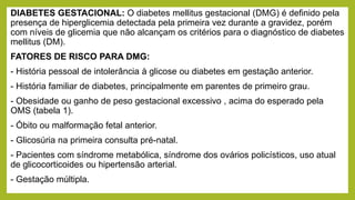 DIABETES GESTACIONAL: O diabetes mellitus gestacional (DMG) é definido pela
presença de hiperglicemia detectada pela primeira vez durante a gravidez, porém
com níveis de glicemia que não alcançam os critérios para o diagnóstico de diabetes
mellitus (DM).
FATORES DE RISCO PARA DMG:
- História pessoal de intolerância à glicose ou diabetes em gestação anterior.
- História familiar de diabetes, principalmente em parentes de primeiro grau.
- Obesidade ou ganho de peso gestacional excessivo , acima do esperado pela
OMS (tabela 1).
- Óbito ou malformação fetal anterior.
- Glicosúria na primeira consulta pré-natal.
- Pacientes com síndrome metabólica, síndrome dos ovários policísticos, uso atual
de glicocorticoides ou hipertensão arterial.
- Gestação múltipla.
 