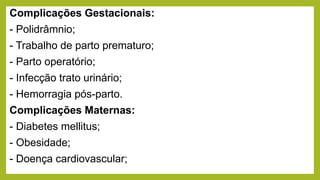 Complicações Gestacionais:
- Polidrâmnio;
- Trabalho de parto prematuro;
- Parto operatório;
- Infecção trato urinário;
- Hemorragia pós-parto.
Complicações Maternas:
- Diabetes mellitus;
- Obesidade;
- Doença cardiovascular;
 