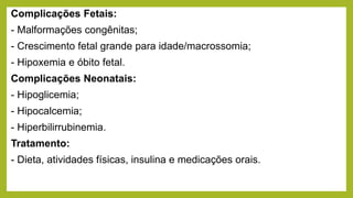 Complicações Fetais:
- Malformações congênitas;
- Crescimento fetal grande para idade/macrossomia;
- Hipoxemia e óbito fetal.
Complicações Neonatais:
- Hipoglicemia;
- Hipocalcemia;
- Hiperbilirrubinemia.
Tratamento:
- Dieta, atividades físicas, insulina e medicações orais.
 