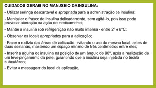 CUIDADOS GERAIS NO MANUSEIO DA INSULINA:
- Utilizar seringa descartável e apropriada para a administração de insulina;
- Manipular o frasco de insulina delicadamente, sem agitá-lo, pois isso pode
provocar alteração na ação do medicamento;
- Manter a insulina sob refrigeração não muito intensa - entre 2º e 8ºC;
- Observar os locais apropriados para a aplicação;
- Fazer o rodízio das áreas de aplicação, evitando o uso do mesmo local, antes de
duas semanas, mantendo um espaço mínimo de três centímetros entre eles;
- Inserir a agulha de insulina na posição de um ângulo de 90º, após a realização de
um leve pinçamento da pele, garantindo que a insulina seja injetada no tecido
subcutâneo;
- Evitar o massagear do local da aplicação.
 