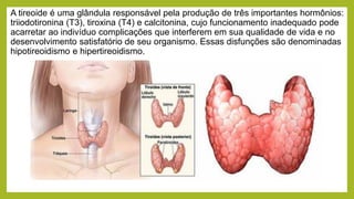 A tireoide é uma glândula responsável pela produção de três importantes hormônios:
triiodotironina (T3), tiroxina (T4) e calcitonina, cujo funcionamento inadequado pode
acarretar ao indivíduo complicações que interferem em sua qualidade de vida e no
desenvolvimento satisfatório de seu organismo. Essas disfunções são denominadas
hipotireoidismo e hipertireoidismo.
 
