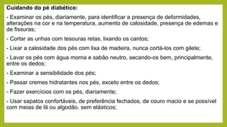 Cuidando do pé diabético:
- Examinar os pés, diariamente, para identificar a presença de deformidades,
alterações na cor e na temperatura, aumento de calosidade, presença de edemas e
de fissuras;
- Cortar as unhas com tesouras retas, lixando os cantos;
- Lixar a calosidade dos pés com lixa de madeira, nunca cortá-los com gilete;
- Lavar os pés com água morna e sabão neutro, secando-os bem, principalmente,
entre os dedos;
- Examinar a sensibilidade dos pés;
- Passar cremes hidratantes nos pés, exceto entre os dedos;
- Fazer exercícios com os pés, diariamente;
- Usar sapatos confortáveis, de preferência fechados, de couro macio e se possível
com meias de lã ou algodão, sem elásticos;
 
