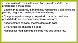 - Evitar o uso de meias de nylon fina, quando usá-las, dê
preferência à meia-calça;
- Examinar os sapatos, diariamente, verificando a existência de
pedras, pregos ou quaisquer irregularidades;
- Comprar sapatos sempre no período da tarde, devido à
possibilidade de edema nos membros inferiores;
- Andar sempre calçado, mesmo dentro de casa;
- Evitar o uso de chinelos de dedo;
- Não passar medicamento colorido nos pés ao feri-los.
 