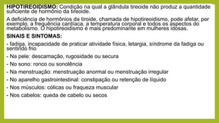 HIPOTIREOIDISMO: Condição na qual a glândula tireoide não produz a quantidade
suficiente de hormônio da tireoide.
A deficiência de hormônios da tiroide, chamada de hipotireoidismo, pode afetar, por
exemplo, a frequência cardíaca, a temperatura corporal e todos os aspectos do
metabolismo. O hipotireoidismo é mais predominante em mulheres idosas.
SINAIS E SINTOMAS:
- fadiga, incapacidade de praticar atividade física, letargia, síndrome da fadiga ou
sentindo frio
- Na pele: descamação, rugosidade ou secura
- No sono: ronco ou sonolência
- Na menstruação: menstruação anormal ou menstruação irregular
- No aparelho gastrointestinal: constipação ou retenção de líquido
- Nos músculos: cólicas ou fraqueza muscular
- Nos cabelos: queda de cabelo ou secos
 