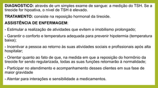 DIAGNOSTICO: através de um simples exame de sangue: a medição do TSH. Se a
tireoide for hipoativa, o nível de TSH é elevado.
TRATAMENTO: consiste na reposição hormonal da tireoide.
ASSISTÊNCIA DE ENFERMAGEM:
- Estimular a realização de atividades que evitem o imobilismo prolongado;
- Garantir o conforto e temperatura adequada para prevenir hipotermia (temperatura
baixa);
- Incentivar a pessoa ao retorno às suas atividades sociais e profissionais após alta
hospitalar;
- Orientar quanto ao fato de que, na medida em que a reposição do hormônio da
tireoide for sendo regularizada, todas as suas funções retornarão à normalidade;
- Participar no atendimento e acompanhamento desses clientes em sua fase de
maior gravidade
- Atentar para interações e sensibilidade a medicamentos.
 