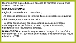 Hipertiroidismo é a produção em excesso do hormônio tiroxina. Pode
acelerar o metabolismo.
SINAIS E SINTOMAS:
- Agitação, a ansiedade e o nervosismo;
- As pessoas apresentam-se irritadas diante de situações corriqueiras;
- Palpitações, calor e tremor nas mãos.
- Os olhos assumem um aspecto estranho, como se estivessem
saltando para fora (exoftalmia), podendo aparecer taquicardia,
hipertensão e até insuficiência cardíaca.
DIAGNOSTICO: exames de sangue, com a dosagem dos hormônios
tireoidianos (T3 e T4, que ficam aumentados) e do hormônio que regula
a tireoide, o TSH.
 