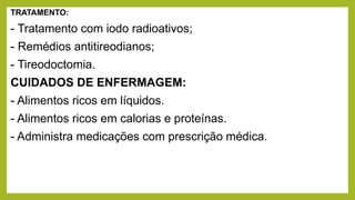 TRATAMENTO:
- Tratamento com iodo radioativos;
- Remédios antitireodianos;
- Tireodoctomia.
CUIDADOS DE ENFERMAGEM:
- Alimentos ricos em líquidos.
- Alimentos ricos em calorias e proteínas.
- Administra medicações com prescrição médica.
 