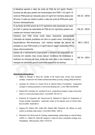 A literatura aponta o valor de corte de PSA de 4,0 ng/ml. Porém,
tumores de alto grau podem ser encontrados com PSA < 4,0 ng/ml. O
corte do PSA pode ser reduzido para 2,5 ng/ml em homens abaixo de                         NE 2C - GR B
60 anos. E cabe ao médico avaliar o valor de corte do PSA para cada
homem individualmente.
O aumento de PSA acima de 0,75 ng/ml/ano está associado ao risco
de CaP, e valores da velocidade do PSA de 0,4 ng/ml/ano podem ser                         NE 2C - GR B
usados em homens mais jovens.
Homens com PSA inicial muito baixo raramente apresentarão
indicação de biópsia prostática em dois ou quatro anos. Indivíduos de
descendência Afro-Americana, com história familiar de câncer de                            NE 5 - GR D
próstata ou com PSA inicial >1,0 ng/ml devem seguir realizando PSA e
toque retal anualmente
Apesar de o rastreamento proporcionar o aumento de diagnóstico de
tumores em estadio mais inicial, reduzir incidência de metástase e
                                                                                          NE 1A – GR A
melhorar as chances de cura, ainda não está claro o seu impacto na
redução de sobrevida geral e sobrevida específica da doença.




Referências bibliográficas :
   1. Welch G, Weinger K, Barry MJ. Quality of life impact lower urinary tract symptom
       severity : results from the health professionals follow up study. Urology 2002;59:245-50.

   2. Jacobsen SJ, Girman CJ, Guess HA et al. Natural history of prostatism : longitudinal
       changes in voiding symptoms in community dwelling men. J Urol 1996;155:595-600.

   3. Roberts RO, Jacobsen SJ, Jacobsen D et al. Longitudinal changes in peak urinary flow
       rates in a community based cohort. J Urol 2000; 163:107-13.

   4. Emberton M, Fitzpatrick JM, Garcia-Losa M, Qisilbash N, Djavan B. Progression of
       benign prostatic hyperplasia : systematic review of the placebo arms of clinical trials.
       BJU Int 2008; 102(8):981-6.

   5. Hegarty PK, Watson RW, Coffey RN, Webber MM, Fitzpatrick JM. Effects on cyclic
       stretch on prostatic cells culture. J Urol 2002;168(5) : 2291-5.

   6. Roherborn CG, McConnell JD. Etiology, patophisiology, epidemiology an natural history
       of BPH. In : Walsh PC, Retik AB, Vaughan Jr, Wein AJ (eds). Campbell’s Urology. 9.ed.
       Philadelphia : WB Saunders; 2007. P.2727-44.
 
