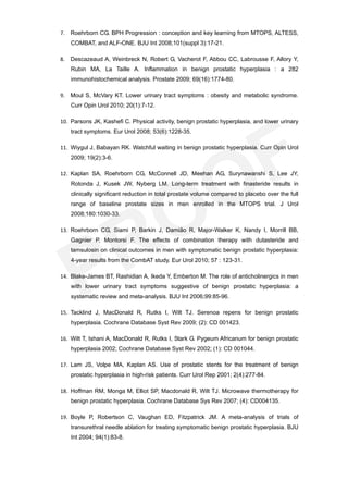 7. Roehrborn CG. BPH Progression : conception and key learning from MTOPS, ALTESS,
    COMBAT, and ALF-ONE. BJU Int 2008;101(suppl 3):17-21.

8. Descazeaud A, Weinbreck N, Robert G, Vacherot F, Abbou CC, Labrousse F, Allory Y,
    Rubin MA, La Taille A. Inflammation in benign prostatic hyperplasia : a 282
    immunohistochemical analysis. Prostate 2009; 69(16):1774-80.

9. Moul S, McVary KT. Lower urinary tract symptoms : obesity and metabolic syndrome.
    Curr Opin Urol 2010; 20(1):7-12.

10. Parsons JK, Kashefi C. Physical activity, benign prostatic hyperplasia, and lower urinary
    tract symptoms. Eur Urol 2008; 53(6):1228-35.

11. Wiygul J, Babayan RK. Watchful waiting in benign prostatic hyperplasia. Curr Opin Urol
    2009; 19(2):3-6.

12. Kaplan SA, Roehrborn CG, McConnell JD, Meehan AG, Surynawanshi S, Lee JY,
    Rotonda J, Kusek JW, Nyberg LM. Long-term treatment with finasteride results in
    clinically significant reduction in total prostate volume compared to placebo over the full
    range of baseline prostate sizes in men enrolled in the MTOPS trial. J Urol
    2008;180:1030-33.

13. Roehrborn CG, Siami P, Barkin J, Damião R, Major-Walker K, Nandy I, Morrill BB,
    Gagnier P, Montorsi F. The effects of combination therapy with dutasteride and
    tamsulosin on clinical outcomes in men with symptomatic benign prostatic hyperplasia:
    4-year results from the CombAT study. Eur Urol 2010; 57 : 123-31.

14. Blake-James BT, Rashidian A, Ikeda Y, Emberton M. The role of anticholinergics in men
    with lower urinary tract symptoms suggestive of benign prostatic hyperplasia: a
    systematic review and meta-analysis. BJU Int 2006;99:85-96.

15. Tacklind J, MacDonald R, Rutks I, Wilt TJ. Serenoa repens for benign prostatic
    hyperplasia. Cochrane Database Syst Rev 2009; (2): CD 001423.

16. Wilt T, Ishani A, MacDonald R, Rutks I, Stark G. Pygeum Africanum for benign prostatic
    hyperplasia 2002; Cochrane Database Syst Rev 2002; (1): CD 001044.

17. Lam JS, Volpe MA, Kaplan AS. Use of prostatic stents for the treatment of benign
    prostatic hyperplasia in high-risk patients. Curr Urol Rep 2001; 2(4):277-84.

18. Hoffman RM, Monga M, Elliot SP, Macdonald R, Wilt TJ. Microwave thermotherapy for
    benign prostatic hyperplasia. Cochrane Database Sys Rev 2007; (4): CD004135.

19. Boyle P, Robertson C, Vaughan ED, Fitzpatrick JM. A meta-analysis of trials of
    transurethral needle ablation for treating symptomatic benign prostatic hyperplasia. BJU
    Int 2004; 94(1):83-8.
 