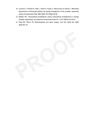 20. Lourenco T, Pickard R, Vale L, Grant A, Fraser C, MacLennan G, N’Dow J. Alternative
   approaches to endoscopic ablation for benign enlargement of the prostate: systematic
   review of randomized trials. BMJ 2008; 337(7660):36-39.
21. Nielsen HO. Transurethral prostatotomy versus transurethral prostatectomy in benign
   prostatic hypertrophy. A prospective randomized study. Br. J Urol 1988;61(5):435-8.
22. Thiel DD, Petrou PP. Eletroresection and open surgery. Urol Clin North Am 2009;
   36(4):461-70.
 