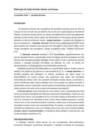 Disfunção do Trato Urinário Inferior na Criança
___________________________________________________________________________
CLAUDEMIR TRAPP | RICARDO MIYAOKA




INTRODUÇÃO


         Os distúrbios miccionais não neurogênicos têm prevalência estimada acima de 15% nas
crianças em torno de sete anos de idade [1]. De acordo com a padronização da International
Children`s Continence Society (ICCS), as crianças neurologicamente normais que apresentam
disfunção do trato urinário inferior podem ser classificadas em dois grupos: as que possuem
distúrbios na fase de enchimento vesical – bexiga hiperativa - e aquelas com distúrbios na
fase de esvaziamento – disfunção miccional. Anteriormente à padronização da ICCS outras
denominações eram utilizadas para descrever tais disfunções do trato urinário inferior como
“bexiga neurogênica não neurogênica”, “bexiga neurogênica oculta”, “Síndrome de Hinman”
[1,2].
           A disfunção miccional refere-se a uma incoordenacão vésico-esfincteriana que
provoca alteração durante o esvaziamento vesical de crianças que já se submeteram ao toilet
training. Estas alterações provocam alterações no fluxo urinário, levam a significativos volumes
residuais e elevadas pressões intra-vesical. As infecções de urina, as perdas por
transbordamento e a constipação são comuns entre estes pacientes [2].
     O distúrbio na fase de enchimento refere-se à hiperatividade vesical e também pode ser
descrito como síndrome de urgência ou urge-incontinência [2, 3]. A bexiga hiperativa é o
distúrbio miccional mais prevalente na infância. Acredita-se que algum atraso de
desenvolvimento de centros corticais seja responsável pela origem das contrações
involuntárias do detrusor (CID). Isto provocaria contrações vesicais durante o enchimento e
seriam reconhecidas pelas crianças afetadas como uma sensação de urgência miccional. A
hiperatividade vesical e a disfunção miccional podem ser identificadas concomitantemente num
mesmo paciente, não sendo raros os casos onde aparecem associadas [3].
     A enurese noturna, perda involuntária de urina durante o sono, é classificada pela ICCS
como uma condição heterogênea com diferentes mecanismos fisiopatológicos. Trata-se de uma
situação clínica comum, com prevalência de 10 a 15% entre crianças na faixa etária de cinco a
seis anos. Pacientes com disfunções do trato urinário inferior poderão apresentar a enurese
noturna como um dos sintomas do distúrbio miccional e, nestes casos, outras queixas estarão
associadas (enurese noturna não monossintomática). No entanto, a enurese noturna poderá
manifestar-se isoladamente, como uma entidade clínica única, sem outros sintomas paralelos
(enurese noturna monossintomática). A importância desta distinção é essencial para uma
correta abordagem terapêutica [4, 5].


DISFUNÇÃO MICCIONAL
    A disfunção miccional infantil decorre de uma incoordenacão vésico-esfincteriana,
promovendo alterações urodinâmicas importantes. A atividade aumentada da musculatura
 