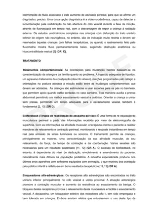 interrompido do fluxo associado a este aumento de atividade perineal, para que se afirme um
diagnóstico preciso. Uma outra opção diagnóstica é a vídeo urodinâmica, capaz de detectar a
incoordenação pela visibilização da não abertura do colo vesical durante a fase de micção,
através de fluoroscopia em tempo real, com a desvantagem de expor a criança à radiação
externa. Os estudos urodinâmicos completos nas crianças com disfunção do trato urinário
inferior de origem não neurogênica, no entanto, são de indicação muito restrita e devem ser
reservados àquelas crianças com falhas terapêuticas, ou quando o rastreamento feito pela
fluxometria mostra fluxo permanentemente baixo, sugerindo obstrução anatômica ou
hipocontratilidade vesical [3] (GR C).


TRATAMENTO


Tratamentos comportamentais: As orientações para mudanças hábitos baseiam-se na
conscientização da criança e da família quanto ao problema. A ingestão adequada de líquidos,
um agressivo tratamento da constipação (descrito abaixo), micções programadas pelo relógio e
orientações na postura adotada à micção estão entre as mudanças comportamentais que
devem ser adotadas. As crianças são estimuladas a usar suportes para os pés no banheiro,
que permitem apoio quando estão sentadas no vaso sanitário. Esta manobra auxilia a prensa
abdominal permitindo um melhor esvaziamento vesical e colônico. Orientar a criança a urinar
sem pressa, permitindo um tempo adequado para o esvaziamento vesical, também é
fundamental [2, 10] (GR D).


Biofeedback (Terapia de reabilitação do assoalho pélvico): É uma forma de re-educação da
musculatura perineal a partir das informações recebida por meio de eletromiografia de
superfície. Com as informações da atividade muscular, o terapeuta orienta o paciente a realizar
manobras de relaxamento e contração perineal, monitorando a resposta instantânea em tempo
real pela emissão de sinais luminosos ou sonoros. O treinamento permite às crianças,
principalmente as maiores, uma conscientização da sua atividade muscular, do seu
relaxamento, da força, do tempo de contração e da coordenação. Várias sessões são
necessárias para um resultado sustentado [11, 12] (GR A). O sucesso do biofeedback, no
entanto, é dependente do nível de dedicação, envolvimento e entendimento do paciente,
naturalmente mais difíceis na população pediátrica. A indústria especializada produziu nos
últimos anos aparelhos com softwares equipados com animação, o que mostrou boa aceitação
pelo público infantil e refletiu-se em bons resultados terapêuticos [12,13] (GR A).


Bloqueadores alfa-adrenérgicos: Os receptores alfa adrenérgicos são encontrados no trato
urinário inferior principalmente no colo vesical e uretra proximal. A ativação adrenérgica
promove a contração muscular e aumento da resistência ao esvaziamento da bexiga. O
bloqueio destes receptores provoca o relaxamento desta musculatura e facilita o esvaziamento
vesical. A doxazosina, um bloqueador seletivo dos receptores alfa-1, tem sido empregada e
bem tolerada em crianças. Embora existam relatos que entusiasmem o uso deste tipo de
 