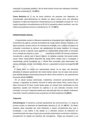 medicação na população pediátrica, não há ainda ensaios clínicos bem delineados mostrando
resultados consistentes[14, 15] (GR C).


Toxina Botulínica A: O uso de toxina botulínica nos pacientes com diagnóstico de
incoordenação vésico-esfincteriana foi utilizado em alguns centros como uma alternativa
terapêutica na falha dos tratamentos medicamentosos ou da reabilitação muscular [16, 17]. A
injeção endoscópica intra-esfincteriana de 50-100 UI apresentou efeitos transitórios, mas com
melhora dos parâmetros clínicos e urodinâmicos [3, 16, 17] (GR C).




HIPERATIVIDADE VESICAL


      A hiperatividade vesical ou detrussora apresenta-se clinicamente como urgência miccional,
incontinência de urgência, aumento da freqüência de micção, baixos volumes miccionais e, em
alguns pacientes, enurese noturna. As manobras de contenção, com o objetivo de suprimir as
contrações involuntárias do detrusor, são características da bexiga hiperativa. As crianças
cruzam as pernas e algumas vezes agacham-se e praticamente sentam sobre os tornozelos
com a intenção de comprimir a uretra             (manobra de Vincent). Os meninos comprimem
manualmente a glande com o mesmo objetivo. As elevadas pressões intra-vesical podem
causar refluxo vésico-ureteral secundário [3]. Existe íntima relação entre a constipação e
hiperatividade vesical. Acredita-se que o volume fecal aumentado pode desencadear não
apenas contrações vesicais, mas também diminuir a capacidade funcional da bexiga[18]( GR
D).
 O exame físico na criança com hiperatividade vesical, via de regra, não demonstra
alterações. O ultrassom geralmente não mostra resíduo vesical, mas em casos mais severos
pode detectar dilatação ureteral pela presença de refluxo vésico ureteral ou, até, espessamento
da parede vesical [18](GR D).
  Em um estudo europeu randomizado, multicêntrico, envolvendo aproximadamente 200
crianças, o diagnóstico do distúrbio miccional foi obtido pela historia clínica, exame físico e
diário miccional de 72 horas. A partir destes dados, as crianças foram classificadas em dois
segmentos: aquelas com Síndrome de urgência e as com disfunção miccional. Como
conclusão, viu-se que o tratamento padrão para cada disfunção deva ser adotado inicialmente,
reservando o estudo urodinâmico para os pacientes com falha terapêutica [19] (GR A).


Tratamento

Anticolinérgicos: A oxibutinina, principal representante dos antimuscarínicos, é a droga de
primeira escolha no tratamento da hiperatividade detrusora [3, 20, 21] (GR B ). Os efeitos
colaterais desta medicação são muito freqüentes e incluem principalmente boca seca e
constipação, o que explica a não adesão ou o abandono precoce do tratamento em
considerável parte dos casos. Existem poucos estudos randomizados envolvendo a oxibutinina,
principalmente em relação aos distúrbios não neurogênicos. Artigos que comparam a sua
 
