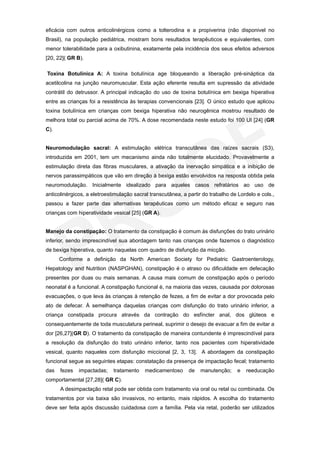 eficácia com outros anticolinérgicos como a tolterodina e a propiverina (não disponivel no
Brasil), na população pediátrica, mostram bons resultados terapêuticos e equivalentes, com
menor tolerabilidade para a oxibutinina, exatamente pela incidência dos seus efeitos adversos
[20, 22]( GR B).

Toxina Botulínica A: A toxina botulínica age bloqueando a liberação pré-sináptica da
acetilcolina na junção neuromuscular. Esta ação eferente resulta em supressão da atividade
contrátil do detrussor. A principal indicação do uso de toxina botulínica em bexiga hiperativa
entre as crianças foi a resistência às terapias convencionais [23]. O único estudo que aplicou
toxina botulínica em crianças com bexiga hiperativa não neurogênica mostrou resultado de
melhora total ou parcial acima de 70%. A dose recomendada neste estudo foi 100 UI [24] (GR
C).


Neuromodulação sacral: A estimulação elétrica transcutânea das raízes sacrais (S3),
introduzida em 2001, tem um mecanismo ainda não totalmente elucidado. Provavelmente a
estimulação direta das fibras musculares, a ativação da inervação simpática e a inibição de
nervos parassimpáticos que vão em direção à bexiga estão envolvidos na resposta obtida pela
neuromodulação. Inicialmente idealizado para aqueles casos refratários ao uso de
anticolinérgicos, a eletroestimulação sacral transcutânea, a partir do trabalho de Lordelo e cols.,
passou a fazer parte das alternativas terapêuticas como um método eficaz e seguro nas
crianças com hiperatividade vesical [25] (GR A).


Manejo da constipação: O tratamento da constipação é comum às disfunções do trato urinário
inferior, sendo imprescindível sua abordagem tanto nas crianças onde fazemos o diagnóstico
de bexiga hiperativa, quanto naquelas com quadro de disfunção da micção.
      Conforme a definição da North American Society for Pediatric Gastroenterology,
Hepatology and Nutrition (NASPGHAN), constipação é o atraso ou dificuldade em defecação
presentes por duas ou mais semanas. A causa mais comum de constipação após o período
neonatal é a funcional. A constipação funcional é, na maioria das vezes, causada por dolorosas
evacuações, o que leva às crianças à retenção de fezes, a fim de evitar a dor provocada pelo
ato de defecar. À semelhança daquelas crianças com disfunção do trato urinário inferior, a
criança constipada procura através da contração do esfíncter anal, dos glúteos e
consequentemente de toda musculatura perineal, suprimir o desejo de evacuar a fim de evitar a
dor [26,27](GR D). O tratamento da constipação de maneira contundente é imprescindível para
a resolução da disfunção do trato urinário inferior, tanto nos pacientes com hiperatividade
vesical, quanto naqueles com disfunção miccional [2, 3, 13]. A abordagem da constipação
funcional segue as seguintes etapas: constatação da presença de impactação fecal; tratamento
das   fezes   impactadas;    tratamento   medicamentoso      de    manutenção;     e   reeducação
comportamental [27,28]( GR C).
      A desimpactação retal pode ser obtida com tratamento via oral ou retal ou combinada. Os
tratamentos por via baixa são invasivos, no entanto, mais rápidos. A escolha do tratamento
deve ser feita após discussão cuidadosa com a família. Pela via retal, poderão ser utilizados
 