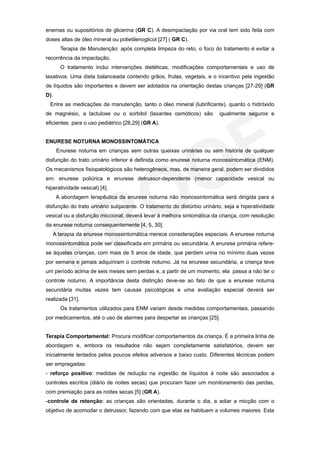 enemas ou supositórios de glicerina (GR C). A desimpactação por via oral tem sido feita com
doses altas de óleo mineral ou polietilenoglicol [27] ( GR C).
       Terapia de Manutenção: após completa limpeza do reto, o foco do tratamento é evitar a
recorrência da impactação.
       O tratamento inclui intervenções dietéticas, modificações comportamentais e uso de
laxativos. Uma dieta balanceada contendo grãos, frutas, vegetais, e o incentivo pela ingestão
de líquidos são importantes e devem ser adotados na orientação destas crianças [27-29] (GR
D).
  Entre as medicações de manutenção, tanto o óleo mineral (lubrificante), quanto o hidróxido
de magnésio, a lactulose ou o sorbitol (laxantes osmóticos) são          igualmente seguros e
eficientes para o uso pediátrico [28,29] (GR A).


ENURESE NOTURNA MONOSSINTOMÁTICA
      Enurese noturna em crianças sem outras queixas urinárias ou sem história de qualquer
disfunção do trato urinário inferior é definida como enurese noturna monossintomática (ENM).
Os mecanismos fisiopatológicos são heterogêneos, mas, de maneira geral, podem ser divididos
em: enurese poliúrica e enurese detrussor-dependente (menor capacidade vesical ou
hiperatividade vesical) [4].
      A abordagem terapêutica da enurese noturna não monossintomática será dirigida para a
disfunção do trato urinário subjacente. O tratamento do distúrbio urinário, seja a hiperatividade
vesical ou a disfunção miccional, deverá levar à melhora sintomática da criança, com resolução
da enurese noturna consequentemente [4, 5, 30].
   A terapia da enurese monossintomática merece considerações especiais. A enurese noturna
monossintomática pode ser classificada em primária ou secundária. A enurese primária refere-
se àquelas crianças, com mais de 5 anos de idade, que perdem urina no mínimo duas vezes
por semana e jamais adquiriram o controle noturno. Já na enurese secundária, a criança teve
um período acima de seis meses sem perdas e, a partir de um momento, ela passa a não ter o
controle noturno. A importância desta distinção deve-se ao fato de que a enurese noturna
secundária muitas vezes tem causas psicológicas e uma avaliação especial deverá ser
realizada [31].
       Os tratamentos utilizados para ENM variam desde medidas comportamentais, passando
por medicamentos, até o uso de alarmes para despertar as crianças [25].


Terapia Comportamental: Procura modificar comportamentos da criança. É a primeira linha de
abordagem e, embora os resultados não sejam completamente satisfatórios, devem ser
inicialmente tentados pelos poucos efeitos adversos e baixo custo. Diferentes técnicas podem
ser empregadas:
- reforço positivo: medidas de redução na ingestão de líquidos à noite são associados a
controles escritos (diário de noites secas) que procuram fazer um monitoramento das perdas,
com premiação para as noites secas [5] (GR A).
-controle de retenção: as crianças são orientadas, durante o dia, a adiar a micção com o
objetivo de acomodar o detrussor, fazendo com que elas se habituem a volumes maiores. Esta
 