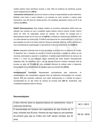 medida poderia trazer benefícios durante a noite. Não há evidência de benefícios quando
usado isoladamente [31] (GR D);
-treinamento motivacional: procura-se motivar a criança a responsabilizar-se pelo tratamento.
Medidas como lavar a roupa molhada é um exemplo de como envolver a criança neste
treinamento, mas não deve ter caráter punitivo. Os resultados apresentam menos de 25 % de
melhora [5] (GR A).


DDAVP (Desmopressina): Este análogo sintético do hormônio antidiurético (ADH) deve ser
utilizado nas crianças em que a avaliação sugere poliúria noturna (volume urinado noturno
acima de 130% da capacidade vesical da criança). Os índices de sucesso com a
desmopressina situam-se em torno de 70%(GR A). A retirada do medicamento, entretanto, tem
um índice elevado de recidiva [28]. O DDAVP está disponível em comprimidos de 0,1 e 0,2 mg
para ingestão via oral ou em spray nasal de 10µcg por aplicação. Esta via, porém, associa-se a
risco considerável de superdosagem e hiponatremia e deve ser preterida [4, 32,33](GR A).


Alarme: dispositivo colocado junto à roupa da criança que emite som no momento da micção.
O dispositivo tem a intenção de acordar a criança e provocar a inibição do reflexo do ato
miccional, estimulando o paciente ir ao banheiro. O alarme exige envolvimento da criança e da
família e o início da sua utilização requer paciência até todos estarem aequadamente
adaptados [30]. Os resultados com o uso de alarmes noturnos mostram resolução total da
enurese ao redor de 75%(GR A). Uma vantagem adicional do método sobre o tratamento
farmacológico é a sustentabilidade do resultado após sua retirada [34] (GR A).


Antidepressivos       Tricíclicos:   Representado   principalmente    pela       imipramina,     os
antidepressivos são considerados segunda linha de tratamento farmacológico em enurese.
Apenas 50% dos pacientes melhoram com estes medicamentos e a retirada da droga é
acompanhada de um alto índice de recidiva da enurese [35] (GR A). Atualmente, esta
modalidade terapêutica está em desuso.




Recomendações:


É ético informar sobre os aspectos básicos do rastreamento: riscos e
                                                                                               NE 5 - GR D
potenciais benefícios.
É recomendada em homens com expectativa de vida mínima de 10
anos, iniciando aos 50 anos. Homens da raça negra ou com parentes
                                                                                               NE 2A - GR B
de primeiro grau (pai ou irmão) com CaP, devem começar aos 45
anos.
 